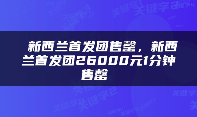  新西兰首发团售罄，新西兰首发团26000元1分钟售罄 