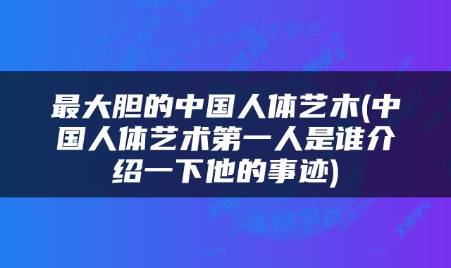 最大胆的中国人体艺木(中国人体艺术第一人是谁介绍一下他的事迹)