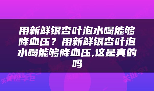 用新鲜银杏叶泡水喝能够降血压？用新鲜银杏叶泡水喝能够降血压,这是真的吗