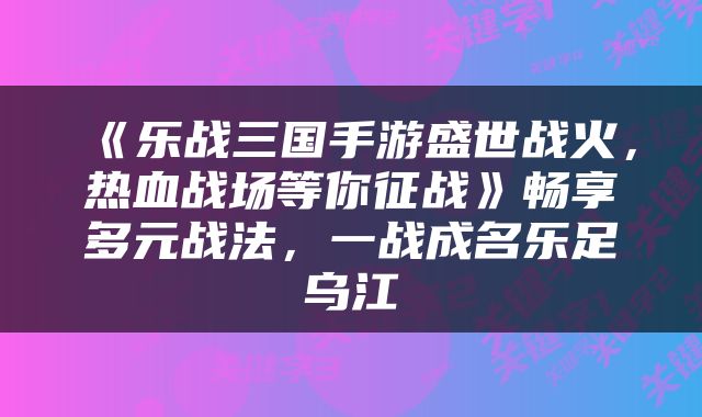 《乐战三国手游盛世战火，热血战场等你征战》畅享多元战法，一战成名乐足乌江