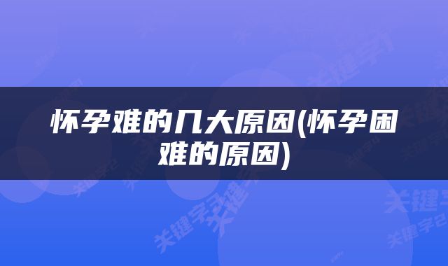怀孕难的几大原因(怀孕困难的原因)