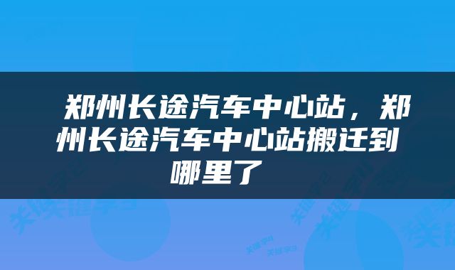  郑州长途汽车中心站，郑州长途汽车中心站搬迁到哪里了 