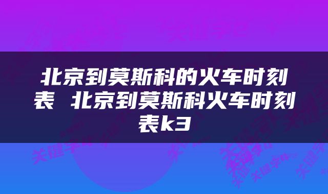 北京到莫斯科的火车时刻表 北京到莫斯科火车时刻表k3