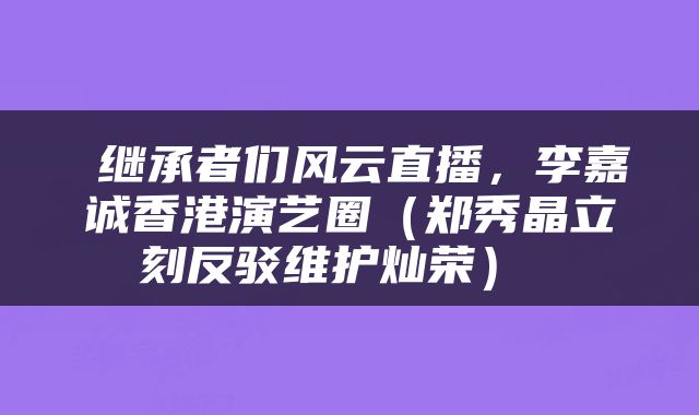  继承者们风云直播，李嘉诚香港演艺圈（郑秀晶立刻反驳维护灿荣） 