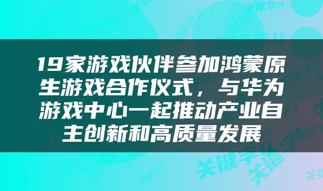 19家游戏伙伴参加鸿蒙原生游戏合作仪式，与华为游戏中心一起推动产业自主创新和高质量发展