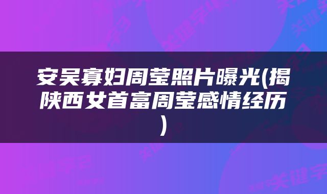 安吴寡妇周莹照片曝光(揭陕西女首富周莹感情经历)