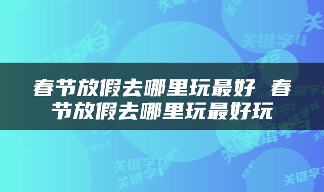 春节放假去哪里玩最好 春节放假去哪里玩最好玩