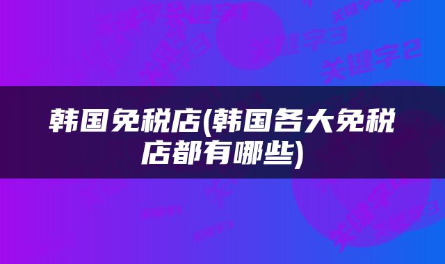 韩国免税店(韩国各大免税店都有哪些)