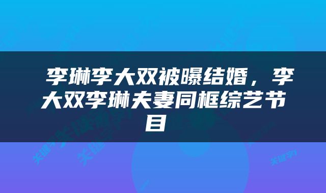  李琳李大双被曝结婚，李大双李琳夫妻同框综艺节目 