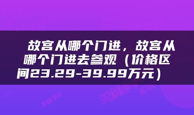  故宫从哪个门进，故宫从哪个门进去参观（价格区间23.29-39.99万元） 