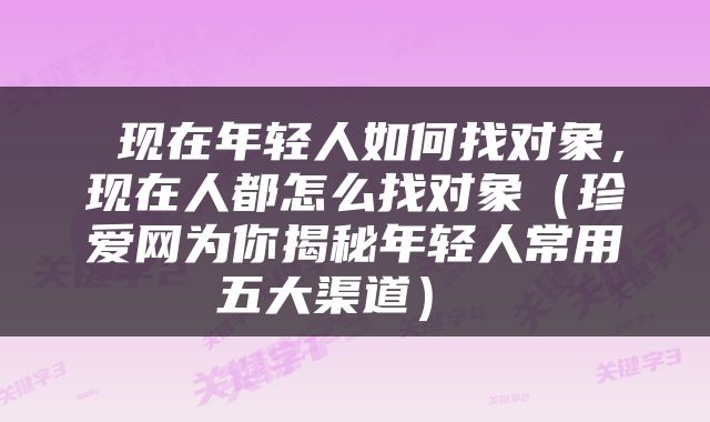  现在年轻人如何找对象，现在人都怎么找对象（珍爱网为你揭秘年轻人常用五大渠道） 