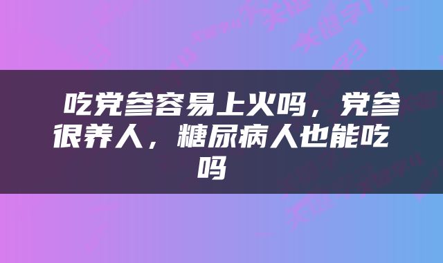  吃党参容易上火吗，党参很养人，糖尿病人也能吃吗 