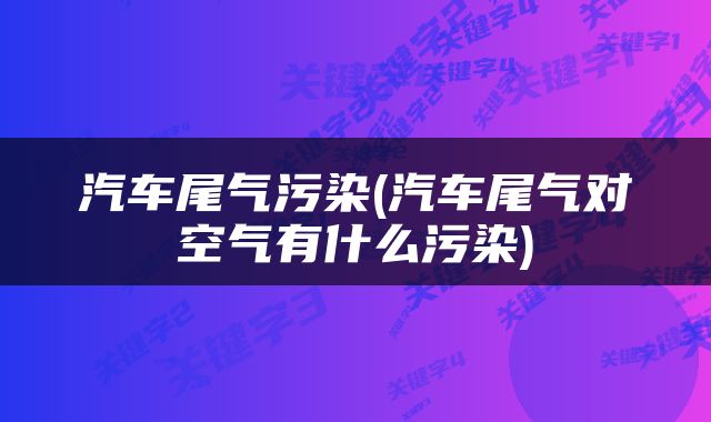 汽车尾气污染(汽车尾气对空气有什么污染)