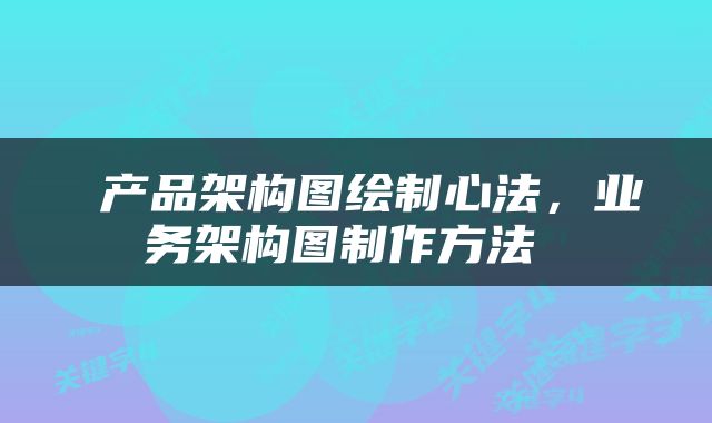  产品架构图绘制心法，业务架构图制作方法 