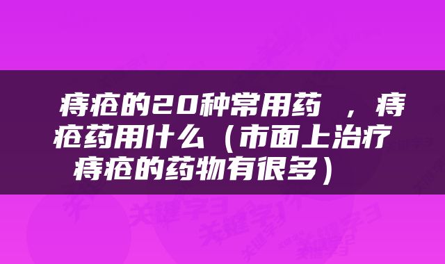  痔疮的20种常用药 ，痔疮药用什么（市面上治疗痔疮的药物有很多） 