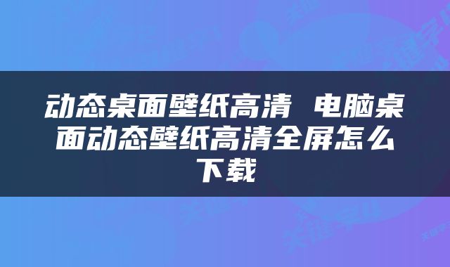 动态桌面壁纸高清 电脑桌面动态壁纸高清全屏怎么下载