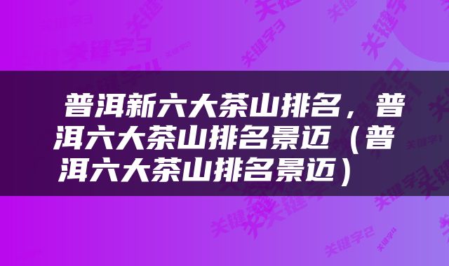  普洱新六大茶山排名，普洱六大茶山排名景迈（普洱六大茶山排名景迈） 