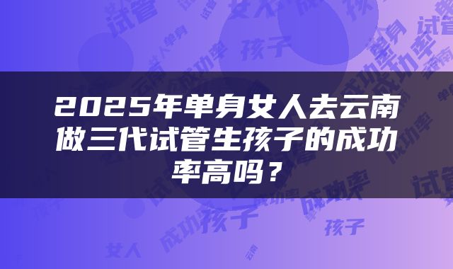 2025年单身女人去云南做三代试管生孩子的成功率高吗？