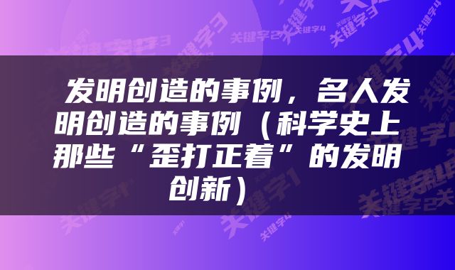  发明创造的事例，名人发明创造的事例（科学史上那些“歪打正着”的发明创新） 