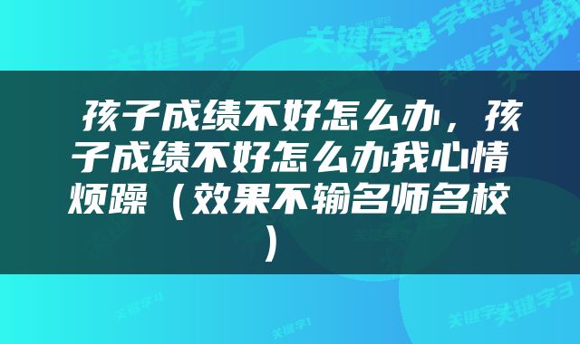  孩子成绩不好怎么办，孩子成绩不好怎么办我心情烦躁（效果不输名师名校） 