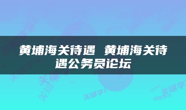 黄埔海关待遇 黄埔海关待遇公务员论坛