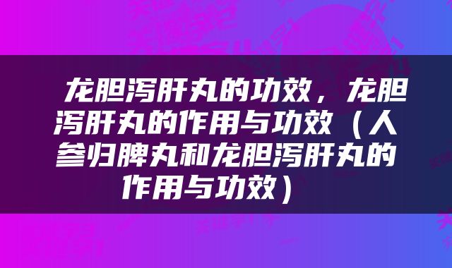  龙胆泻肝丸的功效，龙胆泻肝丸的作用与功效（人参归脾丸和龙胆泻肝丸的作用与功效） 