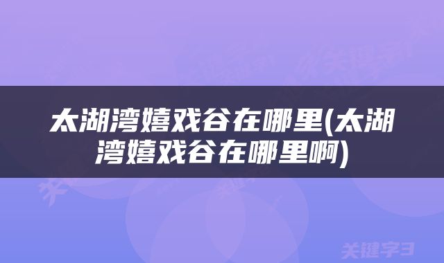 太湖湾嬉戏谷在哪里(太湖湾嬉戏谷在哪里啊)