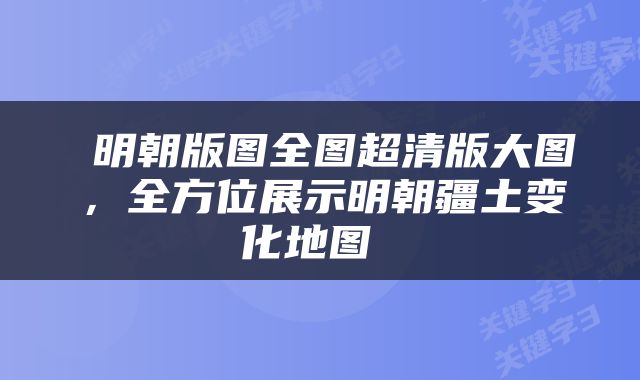  明朝版图全图超清版大图，全方位展示明朝疆土变化地图 