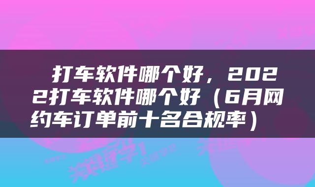  打车软件哪个好，2022打车软件哪个好（6月网约车订单前十名合规率） 