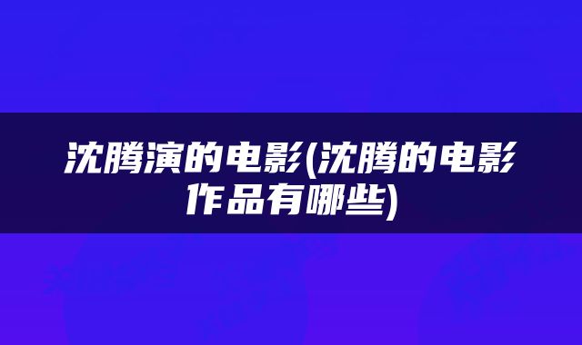 沈腾演的电影(沈腾的电影作品有哪些)