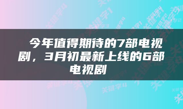  今年值得期待的7部电视剧，3月初最新上线的6部电视剧 