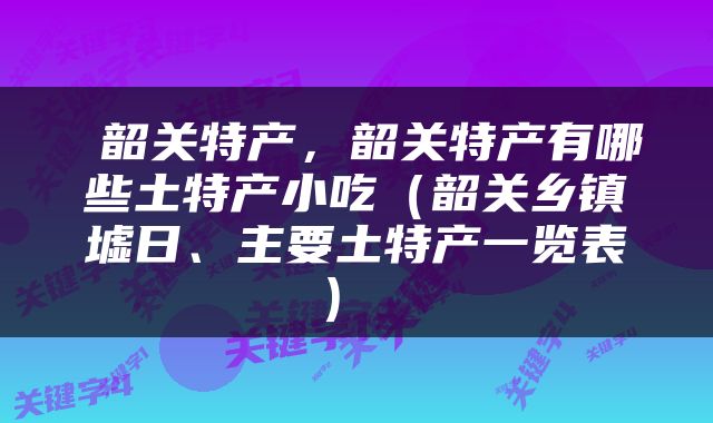  韶关特产，韶关特产有哪些土特产小吃（韶关乡镇墟日、主要土特产一览表） 