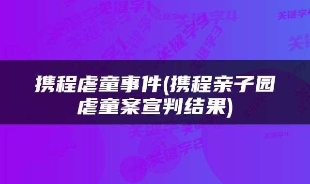 携程虐童事件(携程亲子园虐童案宣判结果)
