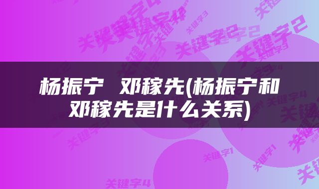 杨振宁 邓稼先(杨振宁和邓稼先是什么关系)