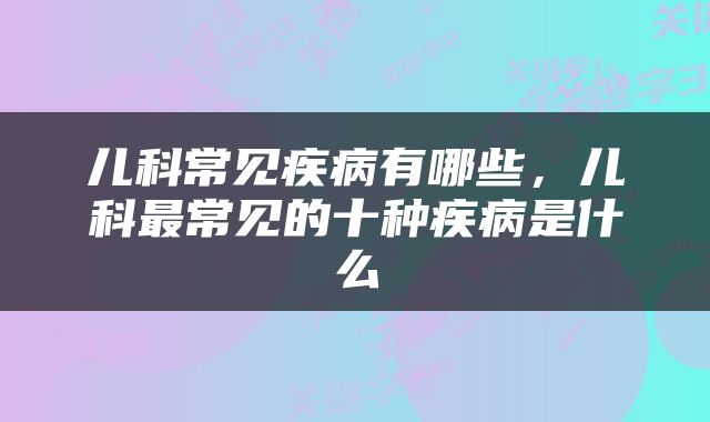 儿科常见疾病有哪些，儿科最常见的十种疾病是什么
