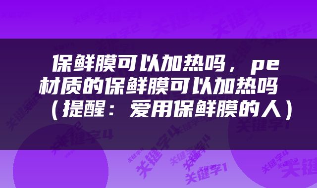  保鲜膜可以加热吗，pe材质的保鲜膜可以加热吗（提醒：爱用保鲜膜的人） 