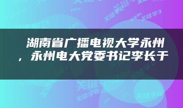  湖南省广播电视大学永州，永州电大党委书记李长于 