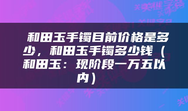 和田玉手镯目前价格是多少，和田玉手镯多少钱（和田玉：现阶段一万五以内） 