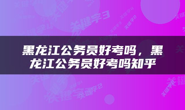 黑龙江公务员好考吗，黑龙江公务员好考吗知乎