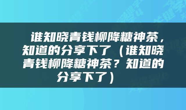  谁知晓青钱柳降糖神茶，知道的分享下了（谁知晓青钱柳降糖神茶？知道的分享下了） 
