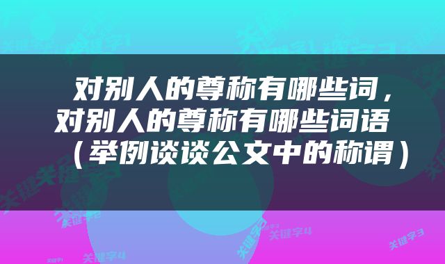  对别人的尊称有哪些词，对别人的尊称有哪些词语（举例谈谈公文中的称谓） 