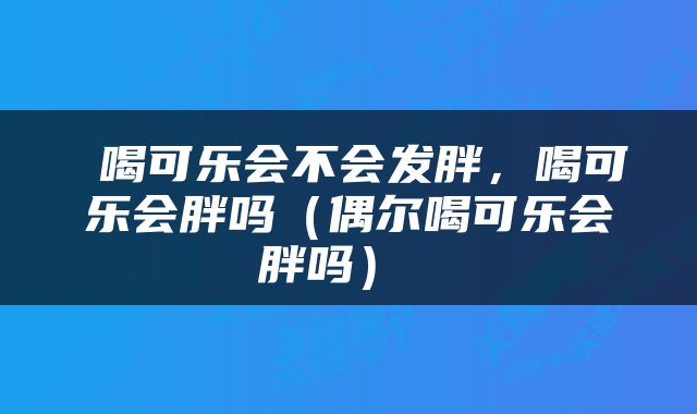  喝可乐会不会发胖，喝可乐会胖吗（偶尔喝可乐会胖吗） 