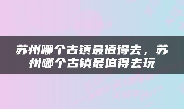 苏州哪个古镇最值得去，苏州哪个古镇最值得去玩