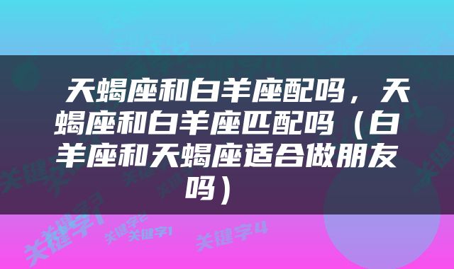  天蝎座和白羊座配吗，天蝎座和白羊座匹配吗（白羊座和天蝎座适合做朋友吗） 