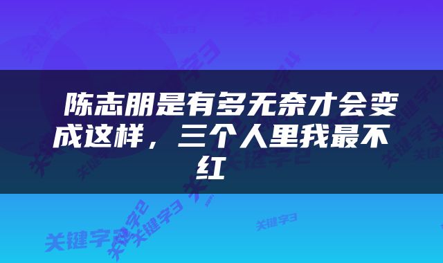  陈志朋是有多无奈才会变成这样，三个人里我最不红 