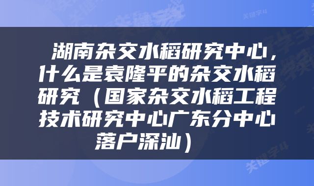  湖南杂交水稻研究中心，什么是袁隆平的杂交水稻研究（国家杂交水稻工程技术研究中心广东分中心落户深汕） 