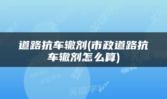 道路抗车辙剂(市政道路抗车辙剂怎么算)