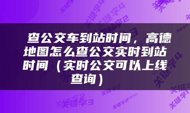  查公交车到站时间，高德地图怎么查公交实时到站时间（实时公交可以上线查询） 