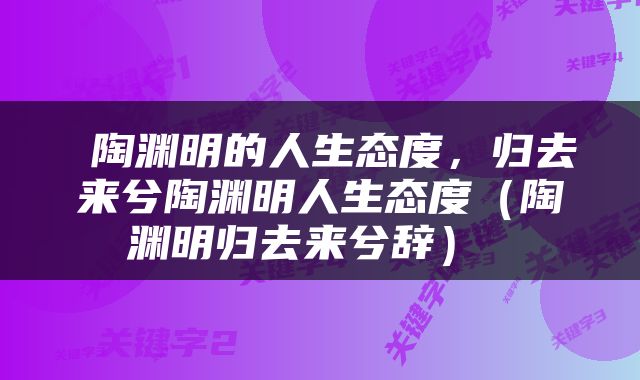  陶渊明的人生态度，归去来兮陶渊明人生态度（陶渊明归去来兮辞） 