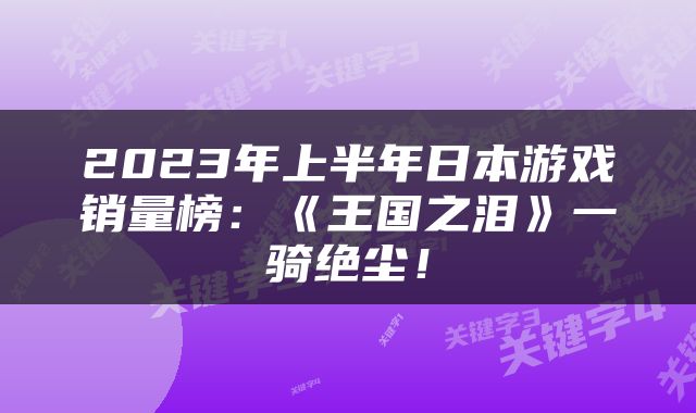 2023年上半年日本游戏销量榜：《王国之泪》一骑绝尘！
